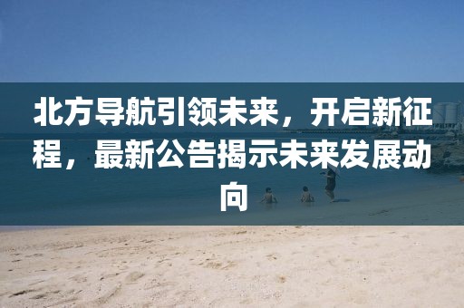 北方导航引领未来，开启新征程，最新公告揭示未来发展动向