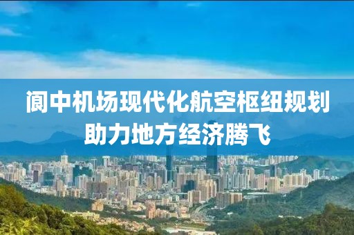 阆中机场现代化航空枢纽规划助力地方经济腾飞