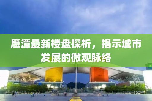 鹰潭最新楼盘探析，揭示城市发展的微观脉络