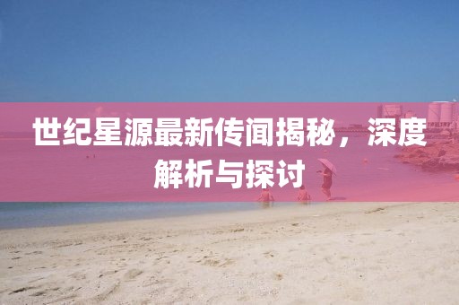 世纪星源最新传闻揭秘，深度解析与探讨
