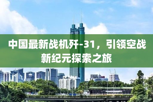 中国最新战机歼-31，引领空战新纪元探索之旅