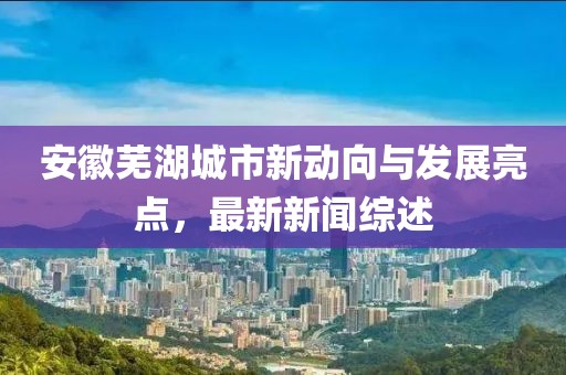 安徽芜湖城市新动向与发展亮点，最新新闻综述