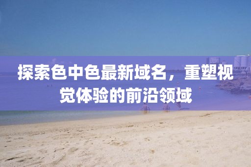 探索色中色最新域名，重塑视觉体验的前沿领域