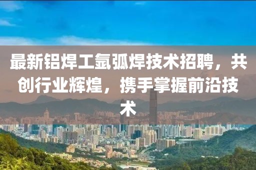 最新铝焊工氩弧焊技术招聘，共创行业辉煌，携手掌握前沿技术