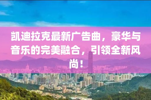 凯迪拉克最新广告曲，豪华与音乐的完美融合，引领全新风尚！
