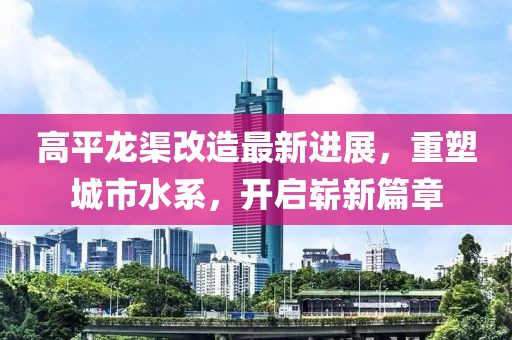 高平龙渠改造最新进展，重塑城市水系，开启崭新篇章