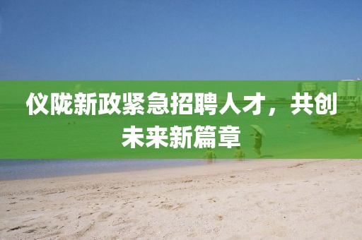仪陇新政紧急招聘人才，共创未来新篇章