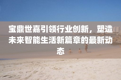 宝鼎世嘉引领行业创新，塑造未来智能生活新篇章的最新动态