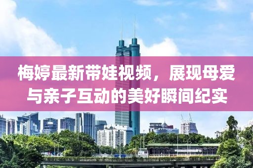 梅婷最新带娃视频，展现母爱与亲子互动的美好瞬间纪实