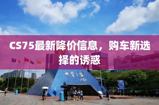 CS75最新降价信息，购车新选择的诱惑