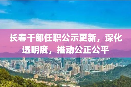 长春干部任职公示更新，深化透明度，推动公正公平