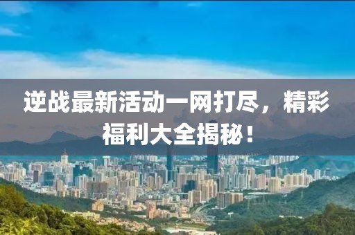 逆战最新活动一网打尽，精彩福利大全揭秘！