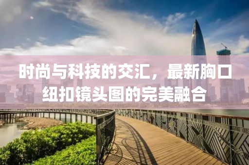 时尚与科技的交汇，最新胸口纽扣镜头图的完美融合