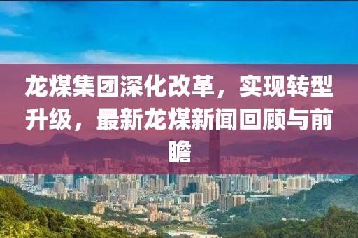 龙煤集团深化改革，实现转型升级，最新龙煤新闻回顾与前瞻