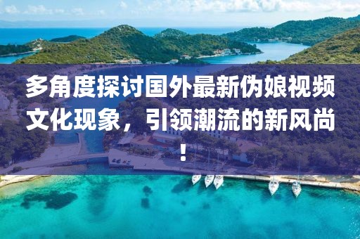 多角度探讨国外最新伪娘视频文化现象，引领潮流的新风尚！