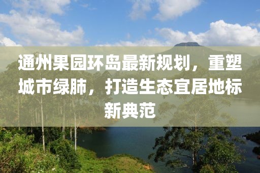 通州果园环岛最新规划，重塑城市绿肺，打造生态宜居地标新典范