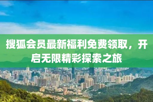 搜狐会员最新福利免费领取，开启无限精彩探索之旅