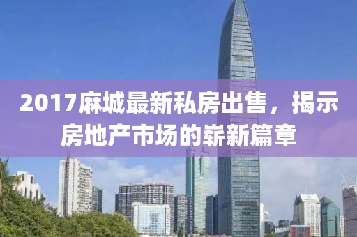 2017麻城最新私房出售，揭示房地产市场的崭新篇章