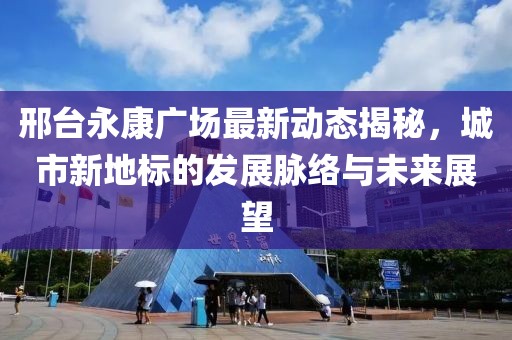 邢台永康广场最新动态揭秘，城市新地标的发展脉络与未来展望