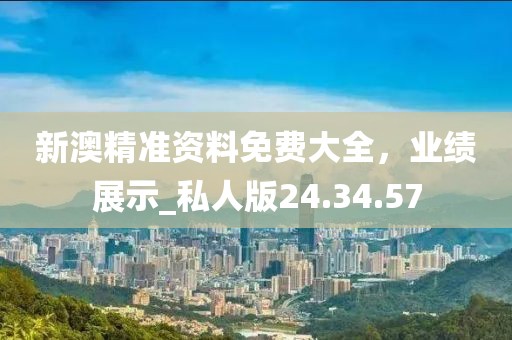 新澳精准资料免费大全，业绩展示_私人版24.34.57
