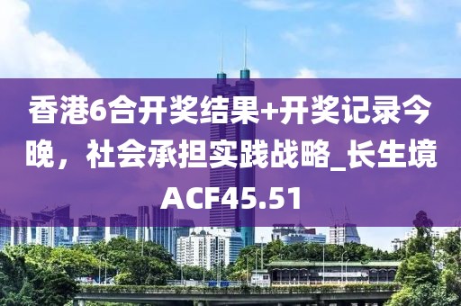 香港6合开奖结果+开奖记录今晚，社会承担实践战略_长生境ACF45.51