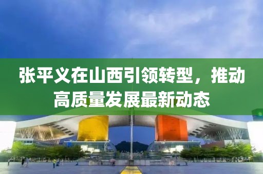 张平义在山西引领转型，推动高质量发展最新动态
