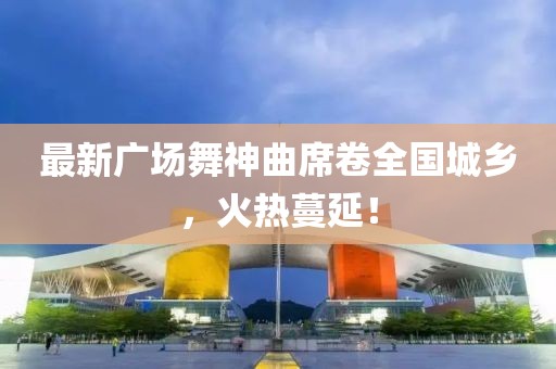 最新广场舞神曲席卷全国城乡，火热蔓延！