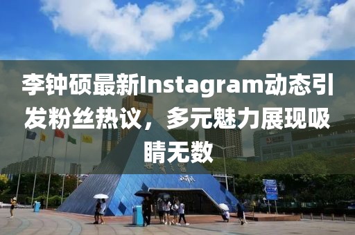 李钟硕最新Instagram动态引发粉丝热议，多元魅力展现吸睛无数