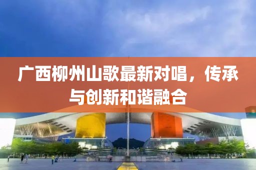 广西柳州山歌最新对唱，传承与创新和谐融合