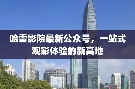 哈雷影院最新公众号，一站式观影体验的新高地