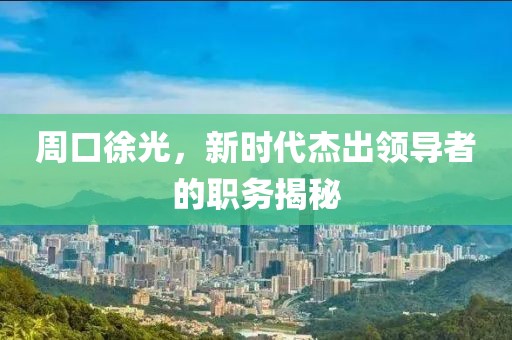 周口徐光，新时代杰出领导者的职务揭秘