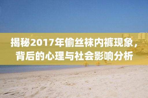 揭秘2017年偷丝袜内裤现象，背后的心理与社会影响分析