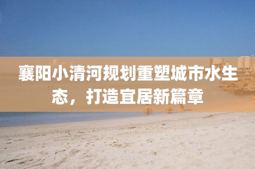 襄阳小清河规划重塑城市水生态，打造宜居新篇章