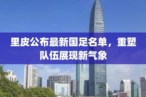 里皮公布最新国足名单，重塑队伍展现新气象