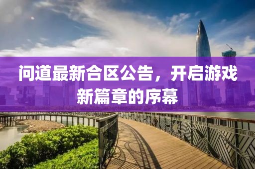 问道最新合区公告，开启游戏新篇章的序幕