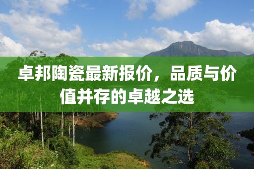 卓邦陶瓷最新报价，品质与价值并存的卓越之选