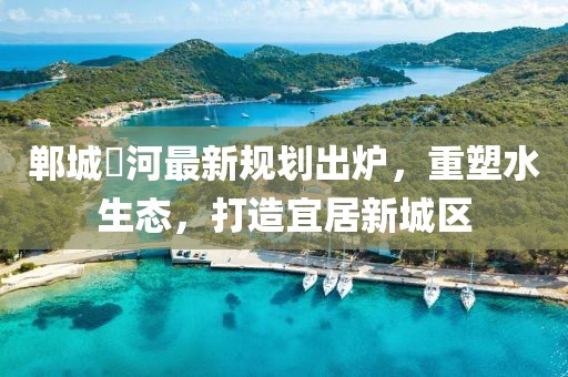 郸城洺河最新规划出炉，重塑水生态，打造宜居新城区