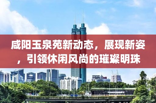 咸阳玉泉苑新动态，展现新姿，引领休闲风尚的璀璨明珠