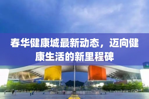 春华健康城最新动态，迈向健康生活的新里程碑