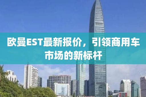 欧曼EST最新报价，引领商用车市场的新标杆