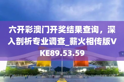六开彩澳门开奖结果查询，深入剖析专业调查_薪火相传版VKE89.53.59