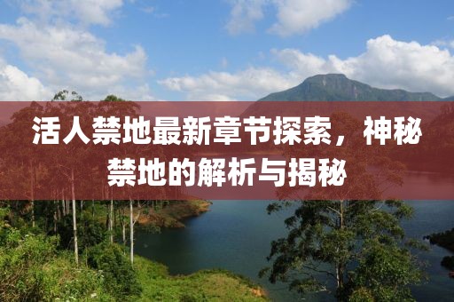 活人禁地最新章节探索，神秘禁地的解析与揭秘
