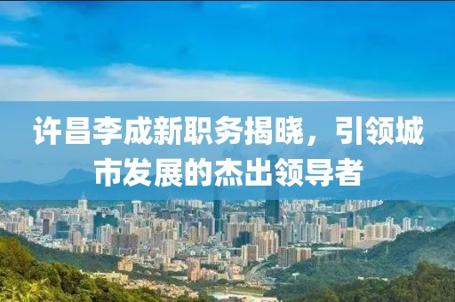 许昌李成新职务揭晓，引领城市发展的杰出领导者