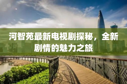 河智苑最新电视剧探秘，全新剧情的魅力之旅