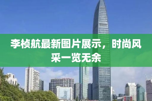李桢航最新图片展示，时尚风采一览无余