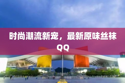 时尚潮流新宠，最新原味丝袜QQ