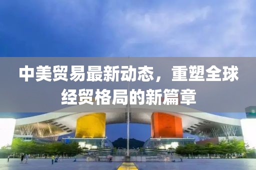 中美贸易最新动态，重塑全球经贸格局的新篇章