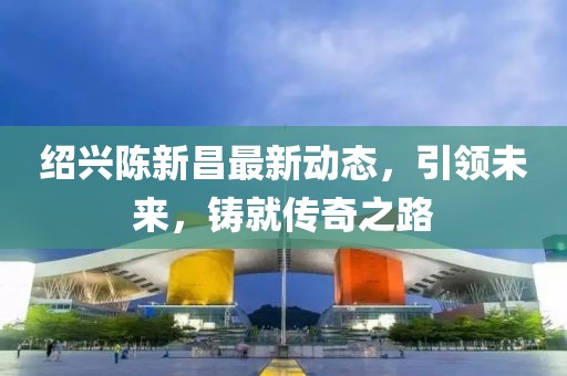 绍兴陈新昌最新动态，引领未来，铸就传奇之路