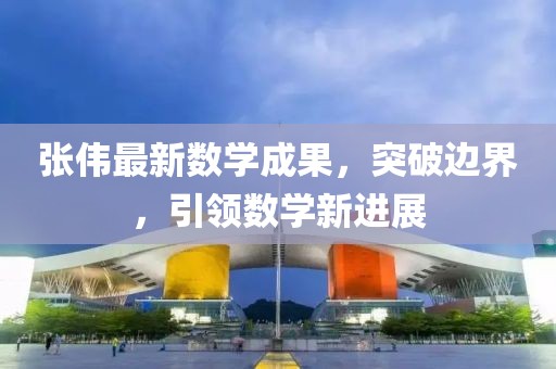 张伟最新数学成果，突破边界，引领数学新进展