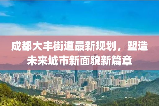 成都大丰街道最新规划，塑造未来城市新面貌新篇章